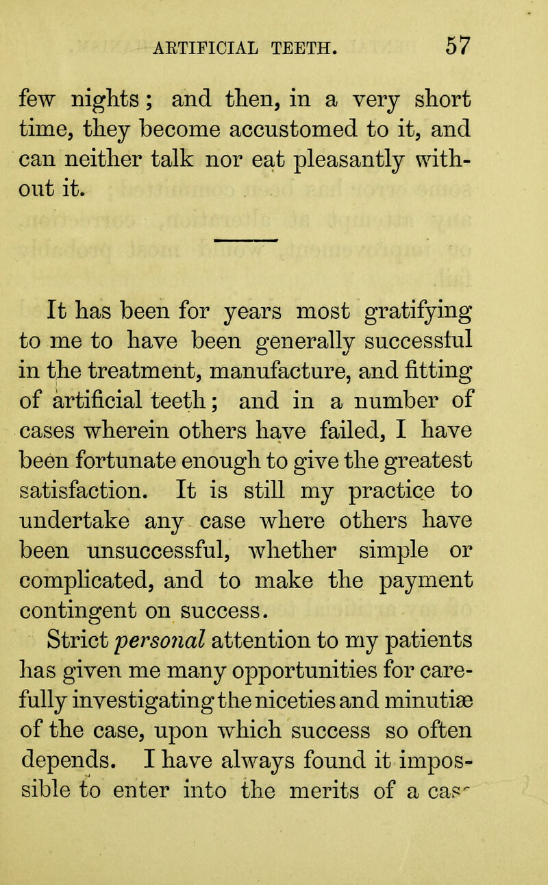few nights; and then, in a very short time, they become accustomed to it, and can neither talk nor eat pleasantly with- out it. It has been for years most gratifying to me to have been generally successful in the treatment, manufacture, and fitting of artificial teeth; and in a number of cases wherein others have failed, I have been fortunate enough to give the greatest satisfaction. It is still my practice to undertake any - case where others have been unsuccessful, whether simple or complicated, and to make the payment contingent on success. Strict personal attention to my patients has given me many opportunities for care- fully investigating the niceties and minutiae of the case, upon which success so often depends. I have always found it impos- sible to enter into the merits of a cas-