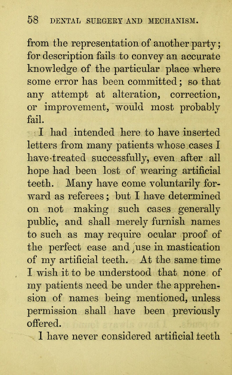 from the representation of another party; for description fails to convey an accurate knowledge of the particular place where some error has been committed; so that any attempt at alteration, correction, or improvement, would most probably fail. I had intended here to have inserted letters from many patients whose cases I have-treated successfully, even after ail hope had been lost of wearing artificial teeth. Many have come voluntarily for- ward as referees; but I have determined on not making such cases generally public, and shall merely furnish names to such as may require ocular proof of the perfect ease and /use in mastication of my artificial teeth. At the same time I wish it to be understood that none of my patients need be under the apprehen- sion of names being mentioned, unless permission shall have been previously offered. 1 have never considered artificial teeth