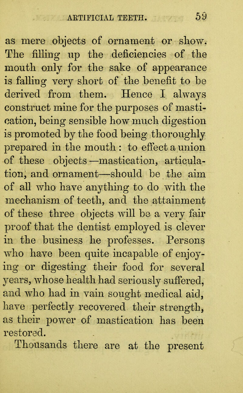 as mere objects of ornament or show. The filling up the deficiencies of the mouth only for the sake of appearance is falling very short of the benefit to be derived from them. Hence I always construct mine for the purposes of masti- cation, being sensible how much digestion is promoted by the food being thoroughly prepared in the mouth : to effect a union of these objects—mastication, articula- tioni and ornament—should be the aim of all who have anything to do with the mechanism of teeth, and the attainment of these three objects will be a very fair proof that the dentist employed is clever in the business he professes. Persons who have been quite incapable of enjoy- ing or digesting their food for several years, whose health had seriously suffered, and who had in vain sought medical aid, have perfectly recovered their strength, as their power of mastication has been restored. Thousands there are at the present