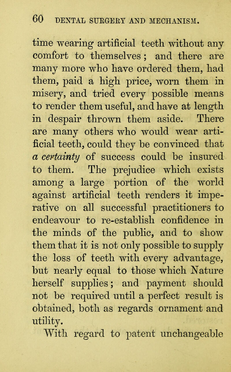 time wearing artificial teeth without any comfort to themselves ; and there are many more who have ordered them, had them, paid a high price, worn them in misery, and tried every possible means to render them useful, and have at length in despair thrown them aside. There are many others who would wear arti- ficial teeth, could they be convinced that a certainty of success could be insured to them. The prejudice which exists among a large portion of the world against artificial teeth renders it impe- rative on all successful practitioners to endeavour to re-establish confidence in the minds of the public, and to show them that it is not only possible to supply the loss of teeth with every advantage, but nearly equal to those which Nature herself supplies; and payment should not be required until a perfect result is obtained, both as regards ornament and utility. With regard to patent unchangeable