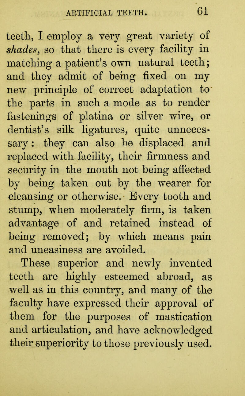 Gl teeth, I employ a very great variety of shades, so that there is every facility in matching a patient's own natural teeth; and they admit of being fixed on my new principle of correct adaptation to' the parts in such a mode as to render fastenings of platina or silver wire, or dentist's silk ligatures, quite unneces- sary : they can also be displaced and replaced with facility, their firmness and security in the mouth not being affected by being taken out by the wearer for cleansing or otherwise.- Every tooth and stump, when moderately firm, is taken advantage of and retained instead of being removed; by which means pain and uneasiness are avoided. These superior and newly invented teeth are highly esteemed abroad, as well as in this country, and many of the faculty have expressed their approval of them for the purposes of mastication and articulation, and have acknowledged their superiority to those previously used.