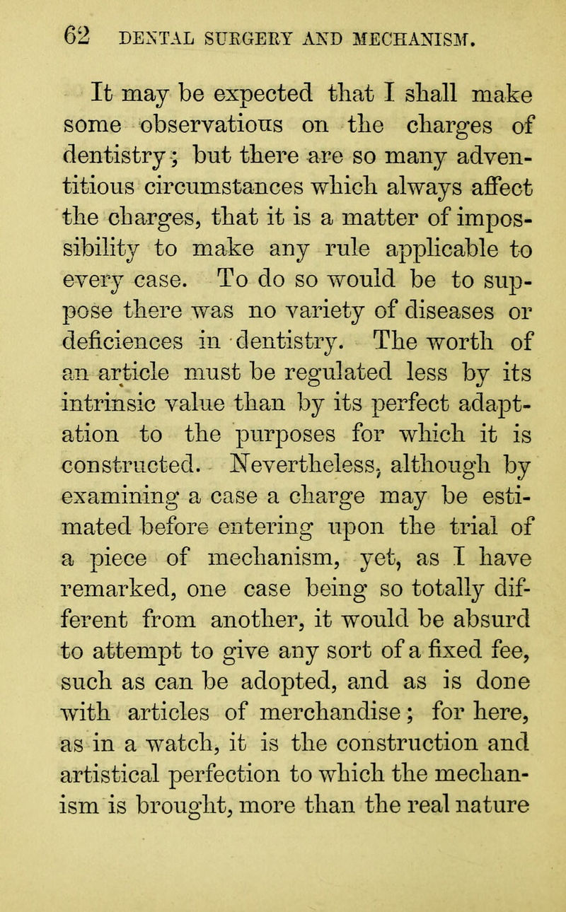 It may be expected that I shall make some observations on the charges of dentistry -; bnt there are so many adven- titious circumstances which always affect the charges, that it is a matter of impos- sibility to make any rule applicable to every case. To do so would be to sup- pose there was no variety of diseases or deficiences in dentistry. The worth of an article must be regulated less by its intrinsic value than by its perfect adapt- ation to the purposes for which it is constructed. Nevertheless, although by examining a case a charge may be esti- mated before entering upon the trial of a piece of mechanism, yet, as I have remarked, one case being so totally dif- ferent from another, it would be absurd to attempt to give any sort of a fixed fee, such as can be adopted, and as is done with articles of merchandise; for here, as in a watch, it is the construction and artistical perfection to which the mechan- ism is brought, more than the real nature