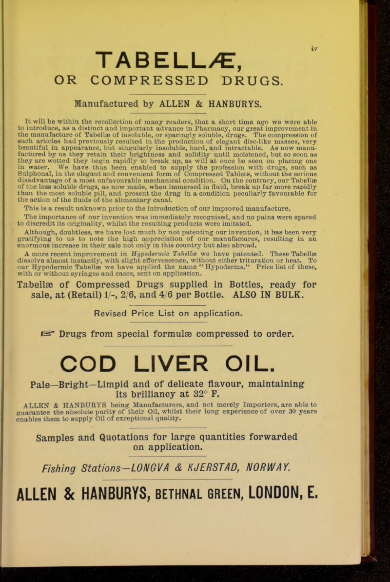 TABELL/E, OR COMPRESSED DRUGS. Manufactured by ALLEN & HANBURYS. It will be within the recollection of many readers, that a short time ago we were able to introduce, as a distinct and important advance in Pharmacy, our great improvement in the manufacture of Tabellae of insoluble, or sparingly soluble, drugs. The compression of such articles had previously resulted in the production of elegant disc-like masses, very beautiful in appearance, but singularly insoluble, hard, and intractable. As now manu- factured by us they retain their brightness and solidity until moistened, but so soon as they are wetted they begin rapidly to break up, as will at once be seen on placing one in water. We have thus been enabled to supply the profession with drugs, such as Sulphonal, in the elegant and convenient form of Compressed Tablets, without the serious disadvantage of a most unfavourable mechanical condition. On the contrary, our Tabellae of the less soluble drugs, as now made, when immersed in fluid, break up far more rapidly than the most soluble pill, and present the drug in a condition peculiarly favourable for the action of the fluids of the alimentary canal. This is a result unknown prior to the introduction of our improved manufacture. The importance of our invention was immediately recognised, and no pains were spared to discredit its originality, whilst the resulting products were imitated. Although, doubtless, we have lost much by not patenting our invention, it has been very gratifying to us to note the high appreciation of our manufactures, resulting in an enormous increase in their sale not only in this country but also abroad. A more recent improvement in Hypodermic Tabellce we have patented. These Tabellae dissolve almost instantly, with slight effervescence, without either trituration or heat. To our Hypodermic Tabellse we have applied the name *' Hypoderms. Price list of these, with or without syriDges and cases, sent on application. Tabellae of Compressed Drugs supplied in Bottles, ready for sale, at (Retail) 1/-, 2/6, and 4/6 per Bottle. ALSO IN BULK. Revised Price List on application. Drugs from special formulae compressed to order. COD LIVER OIL. Pale—Bright—Limpid and of delicate flavour, maintaining its brilliancy at 32° F. ALLEN & HANBURYS being Manufacturers, and not merely Importers, are able to guarantee the absolute purity of their Oil, whilst their long experience of over 30 years enables them to supply Oil of exceptional quality. Samples and Quotations for large quantities forwarded on application. Fishing Stations-LONGVA & K J ERST AD, NORWAY. ALLEN & HANBURYS, bethnal green, LONDON, E.