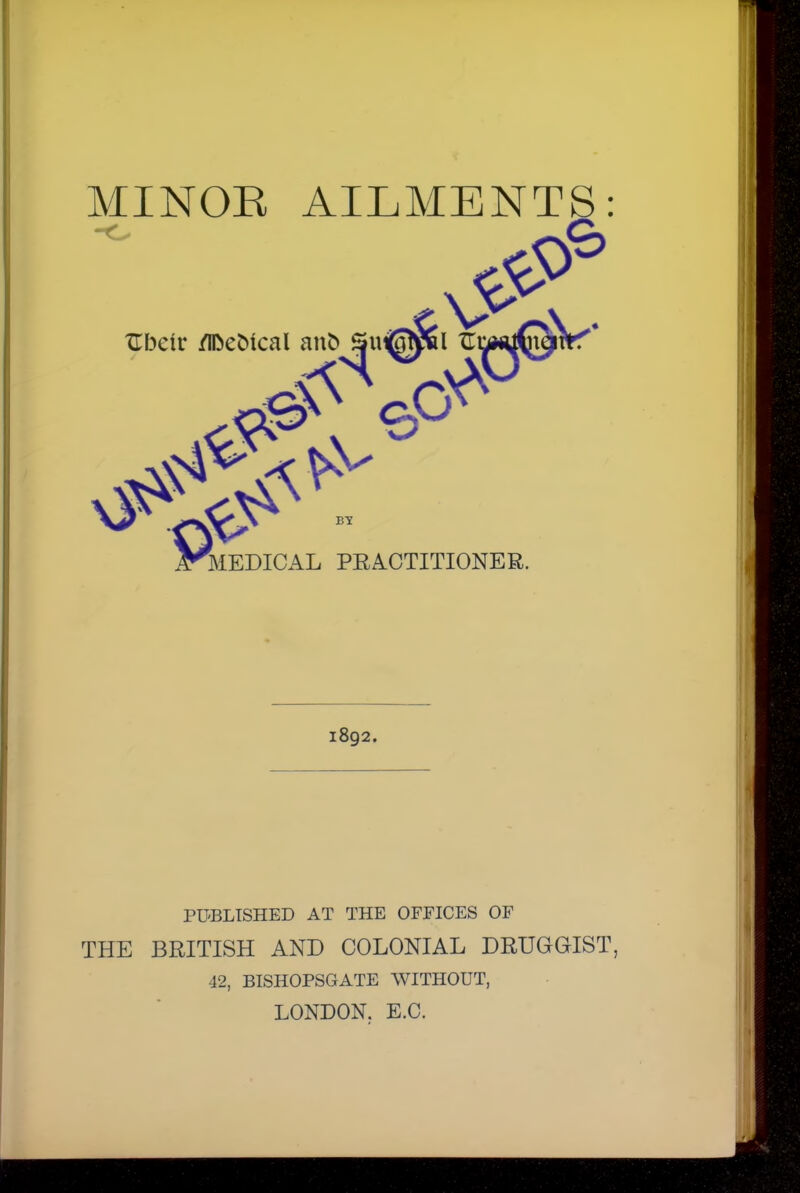 MINOR AILMENTS: XTbcir /ifceMcal MEDICAL PRACTITIONER. 1892. PU'BLTSHED AT THE OFFICES OF THE BRITISH AND COLONIAL DRUGGIST, 42, BISHOPSGATE WITHOUT, LONDON. E.C.