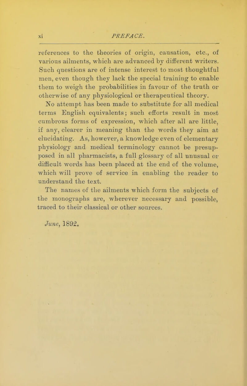 references to the theories of origin, causation, etc., of various ailments, which are advanced by different writers. Such questions are of intense interest to most thoughtful men, even though they lack the special training to enable them to weigh the probabilities in favour of the truth or otherwise of any physiological or therapeutical theory. No attempt has been made to substitute for all medical terms English equivalents; such efforts result in most cumbrous forms of expression, which after all are little, if any, clearer in meaning than the words they aim at elucidating. As, however, a knowledge even of elementary physiology and medical terminology cannot be presup- posed in all pharmacists, a full glossary of all unusual or difficult wTords has been placed at the end of the volume, which will prove of service in enabling the reader to understand the text. The names of the ailments which form the subjects of the monographs are, wherever necessary and possible, traced to their classical or other sources. June, 1892.