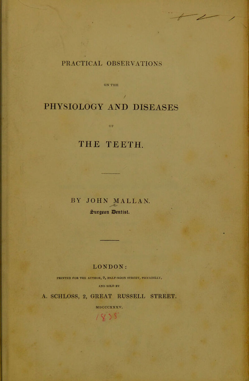 ON THE PHYSIOLOGY AND DISEASES OF THE TEETH. BY JOHN MALLAN. surgeon Uentist. LONDON: PRINTED FOR THE AUTHOR, 9, HALF-MOON STREET, PICCADILLY, AND 90LD BY A. SCHLOSS, 2, GREAT RUSSELL STREET.