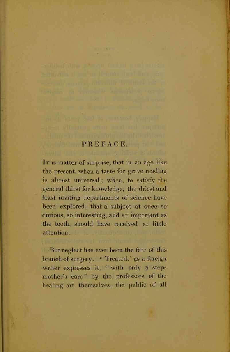 PREFACE. It is matter of surprise, that in an age like the present, when a taste for grave reading- is almost universal; when, to satisfy the general thirst for knowledge, the driest and least inviting departments of science have been explored, that a subject at once so curious, so interesting, and so important as the teeth, should have received so little attention. But neglect has ever been the fate of this branch of surgery.  Treated, as a foreign writer expresses it, with only a step- mother's care by the professors of the healing art themselves, the public of all