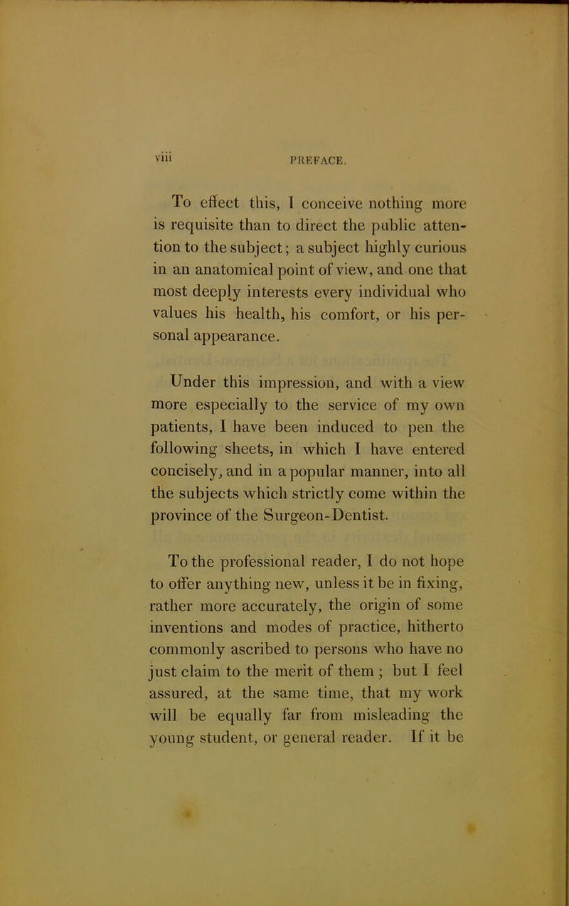 To effect this, T conceive nothing more is requisite than to direct the public atten- tion to the subject; a subject highly curious in an anatomical point of view, and one that most deeply interests every individual who values his health, his comfort, or his per- sonal appearance. Under this impression, and with a view more especially to the service of my own patients, I have been induced to pen the following sheets, in which I have entered concisely., and in a popular manner, into all the subjects which strictly come within the province of the Surgeon-Dentist. To the professional reader, I do not hope to offer anything new, unless it be in fixing, rather more accurately, the origin of some inventions and modes of practice, hitherto commonly ascribed to persons who have no just claim to the merit of them ; but I feel assured, at the same time, that my work will be equally far from misleading the young student, or general reader. If it be