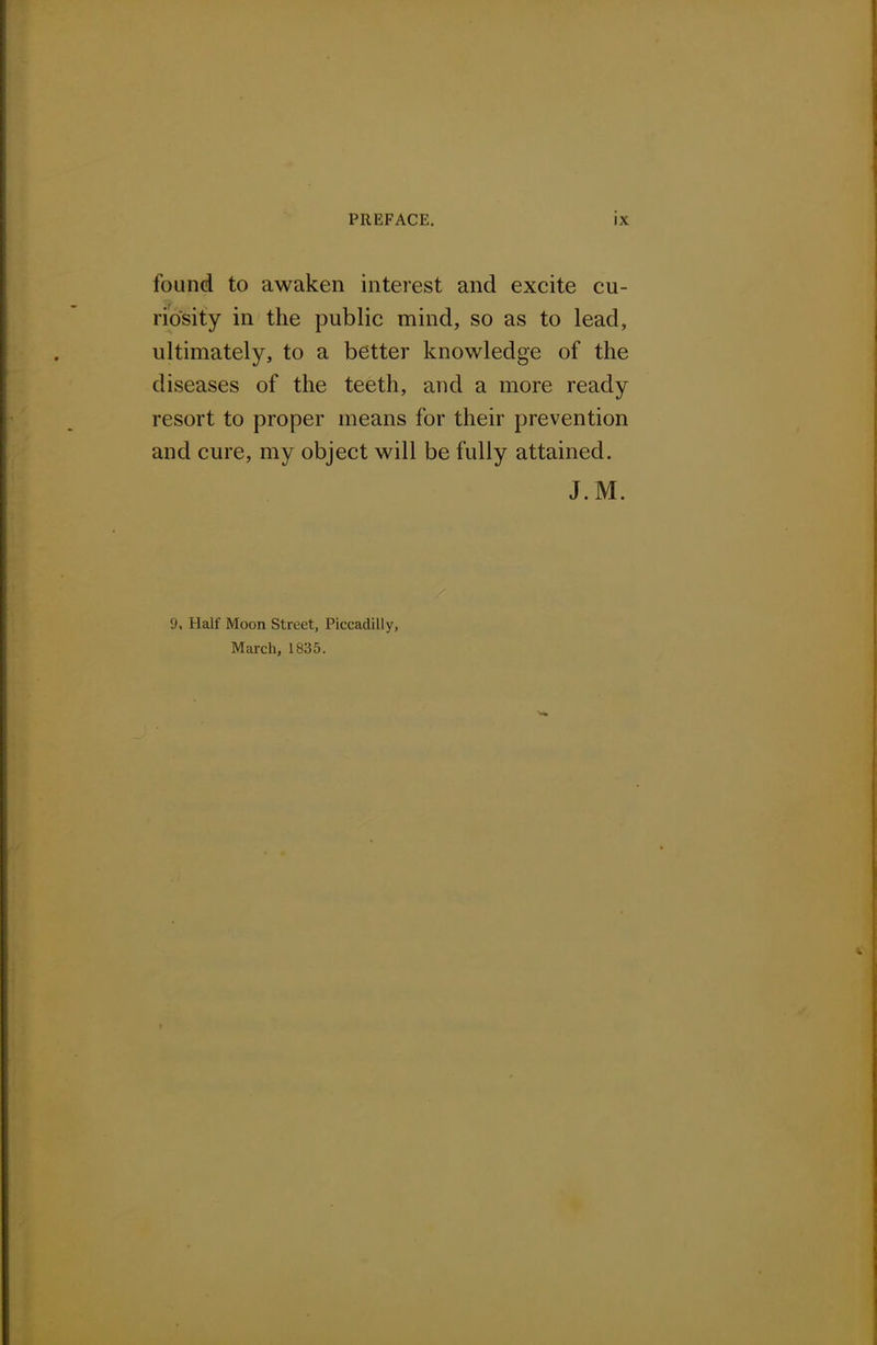 tbund to awaken interest and excite cu- riosity in the public mind, so as to lead, ultimately, to a better knowledge of the diseases of the teeth, and a more ready resort to proper means for their prevention and cure, my object will be fully attained. J.M. 9, Half Moon Street, Piccadilly, March, 1835.