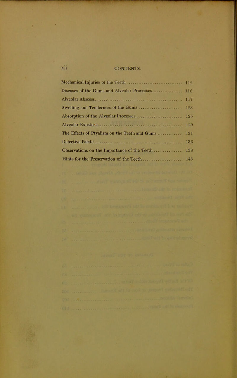 Mechanical Injuries of the Teeth 112 Diseases of the Gums and Alveolar Processes 11G Alveolar Abscess 117 Swelling and Tenderness of the Gums 12.5 Absorption of the Alveolar Processes 120 Alveolar Exostosis 129 The Effects of Ptyalism on the Teeth and Gums 131 Defective Palate 136 Observations on the Importance of the Teeth 138 Hints for the Preservation of the Teeth 143