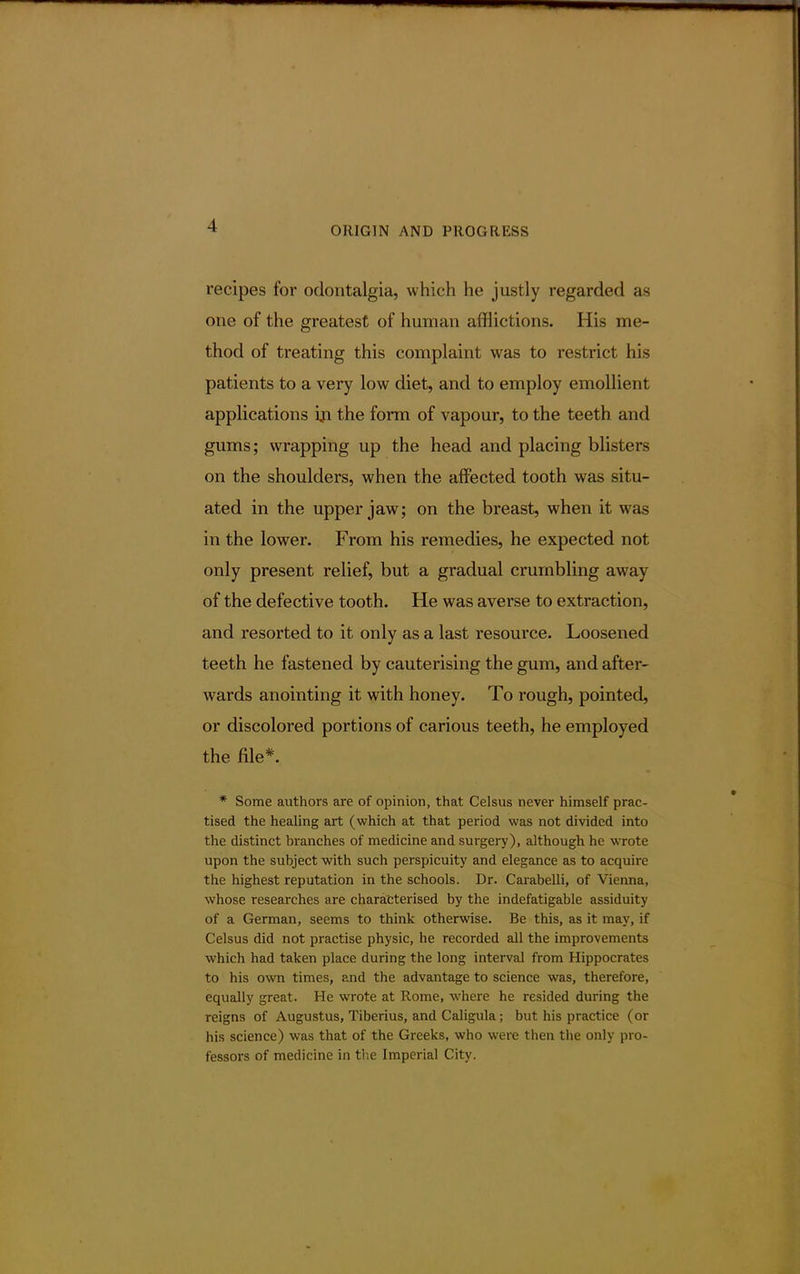 -1 recipes for odontalgia, which he justly regarded as one of the greatest of human afflictions. His me- thod of treating this complaint was to restrict his patients to a very low diet, and to employ emollient applications in the form of vapour, to the teeth and gums; wrapping up the head and placing blisters on the shoulders, when the affected tooth was situ- ated in the upper jaw; on the breast, when it was in the lower. From his remedies, he expected not only present relief, but a gradual crumbling away of the defective tooth. He was averse to extraction, and resorted to it only as a last resource. Loosened teeth he fastened by cauterising the gum, and after- wards anointing it with honey. To rough, pointed, or discolored portions of carious teeth, he employed the file*. * Some authors are of opinion, that Celsus never himself prac- tised the healing art (which at that period was not divided into the distinct branches of medicine and surgery), although he wrote upon the subject with such perspicuity and elegance as to acquire the highest reputation in the schools. Dr. CarabelTi, of Vienna, whose researches are characterised by the indefatigable assiduity of a German, seems to think otherwise. Be this, as it may, if Celsus did not practise physic, he recorded all the improvements which had taken place during the long interval from Hippocrates to his own times, and the advantage to science was, therefore, equally great. He wrote at Rome, where he resided during the reigns of Augustus, Tiberius, and Caligula; but his practice (or his science) was that of the Greeks, who were then the only pro- fessors of medicine in the Imperial City.