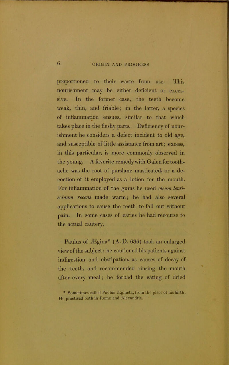 (i proportioned to their waste from use. This nourishment may be either deficient or exces- sive. In the former case, the teeth become weak, thin, and friable; in the latter, a species of inflammation ensues, similar to that which takes place in the fleshy parts. Deficiency of nour- ishment he considers a defect incident to old age, and susceptible of little assistance from art; excess, in this particular, is more commonly observed in the young. A favorite remedy with Galen for tooth- ache was the root of purslane masticated, or a de- coction of it employed as a lotion for the mouth. For inflammation of the gums he used oleum lenti- scinum recens made warm; he had also several applications to cause the teeth to fall out without pain. In some cases of caries he had recourse to the actual cautery. Paulus of iEgina* (A. D. 636) took an enlarged view of the subject: he cautioned his patients against indigestion and obstipation, as causes of decay of the teeth, and recommended rinsing the mouth after every meal; he forbad the eating of dried * Sometimes called Paulus ^Egineta, from the place of his birth. I [e practised both in Rome and Alexandria.