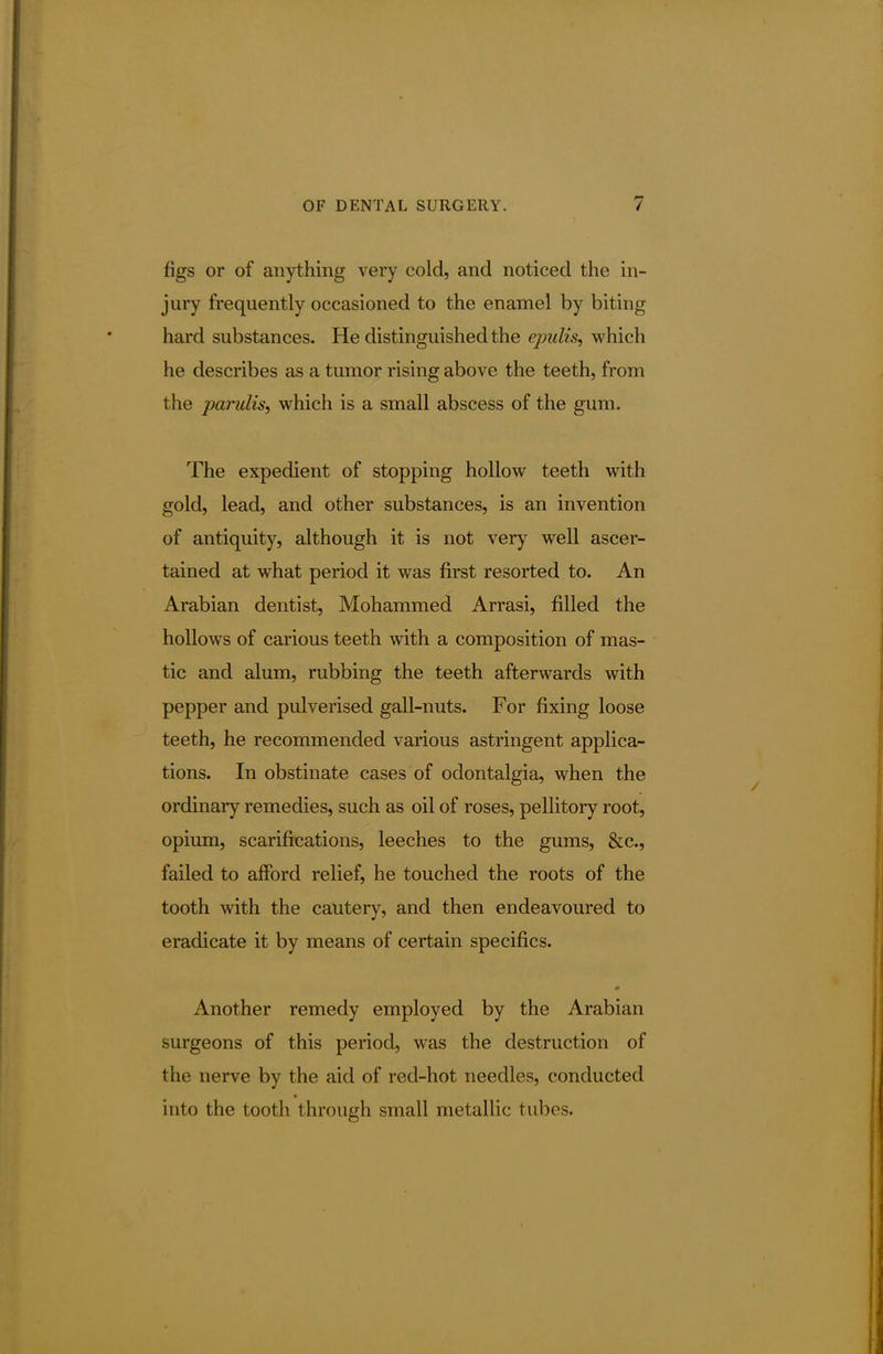 figs or of anything very cold, and noticed the in- jury frequently occasioned to the enamel by biting hard substances. He distinguished the epulis, which he describes as a tumor rising above the teeth, from the parulis, which is a small abscess of the gum. The expedient of stopping hollow teeth with gold, lead, and other substances, is an invention of antiquity, although it is not very well ascer- tained at what period it was first resorted to. An Arabian dentist, Mohammed Arrasi, filled the hollows of carious teeth with a composition of mas- tic and alum, rubbing the teeth afterwards with pepper and pulverised gall-nuts. For fixing loose teeth, he recommended various astringent applica- tions. In obstinate cases of odontalgia, when the ordinary remedies, such as oil of roses, pellitory root, opium, scarifications, leeches to the gums, &c, failed to afford relief, he touched the roots of the tooth with the cautery, and then endeavoured to eradicate it by means of certain specifics. m Another remedy employed by the Arabian surgeons of this period, was the destruction of the nerve by the aid of red-hot needles, conducted into the tooth through small metallic tubes.