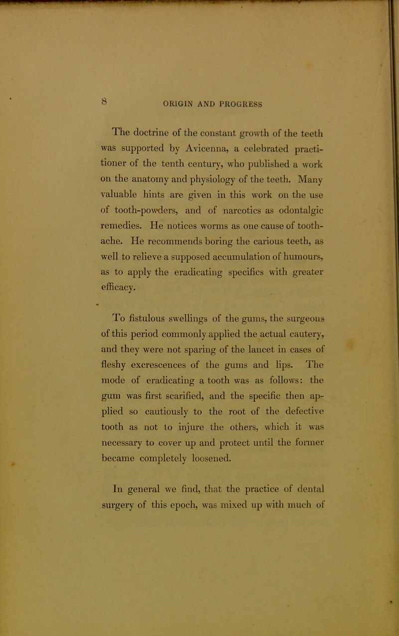 The doctrine of the constant growth of the teeth was supported by Avicenna, a celebrated practi- tioner of the tenth century, who published a work on the anatomy and physiology of the teeth. Man) valuable hints are given in this work on the use of tooth-powders, and of narcotics as odontalgic remedies. He notices worms as one cause of tooth- ache. He recommends boring the carious teeth, as well to relieve a supposed accumulation of humours, as to apply the eradicating specifics with greater efficacy. To fistulous swellings of the gums, the surgeons of this period commonly applied the actual cautery, and they were not sparing of the lancet in cases of fleshy excrescences of the gums and lips. The mode of eradicating a tooth was as follows: the gum was first scarified, and the specific then ap- plied so cautiously to the root of the defective tooth as not to injure the others, which it was necessary to cover up and protect until the former became completely loosened. In general we find, that the practice of dental surgery of this epoch, was mixed up with much of