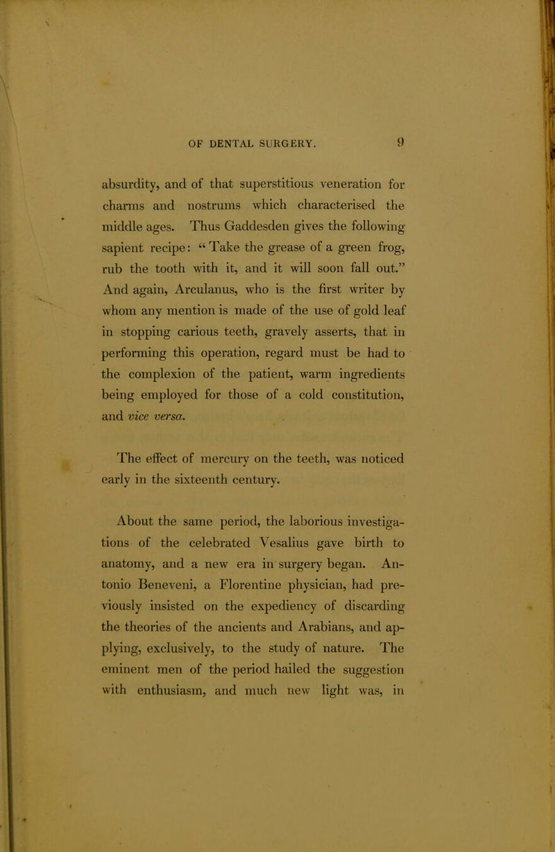 absurdity, and of that superstitious veneration for charms and nostrums which characterised the middle ages. Thus Gaddesden gives the following sapient recipe:  Take the grease of a green frog, rub the tooth with it, and it will soon fall out. And again, Arculanus, who is the first writer by whom any mention is made of the use of gold leaf in stopping carious teeth, gravely asserts, that in performing this operation, regard must be had to the complexion of the patient, warm ingredients being employed for those of a cold constitution, and vice versa. The effect of mercury on the teeth, was noticed early in the sixteenth century. About the same period, the laborious investiga- tions of the celebrated Vesalius gave birth to anatomy, and a new era in surgery began. An- tonio Beneveni, a Florentine physician, had pre- viously insisted on the expediency of discarding the theories of the ancients and Arabians, and ap- plying, exclusively, to the study of nature. The eminent men of the period hailed the suggestion with enthusiasm, and much new light was, in