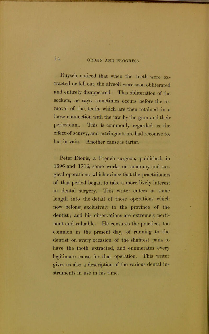 ORIGIN AND PROGRESS Ruysch noticed that when the teeth were ex- tracted or fell out, the alveoli were soon obliterated and entirely disappeared. This obliteration of the sockets, he says, sometimes occurs before the re- moval of the, teeth, which are then retained in a loose connection with the jaw by the gum and their periosteum. This is commonly regarded as the effect of scurvy, and astringents are had recourse to, but in vain. Another cause is tartar. Peter Dionis, a French surgeon, published, in 1696 and 1716, some works on anatomy and sur- gical operations, which evince that the practitioners of that period began to take a more lively interest in dental surgery. This writer enters at some length into the detail of those operations which now belong exclusively to the province of the dentist; and his observations are extremely perti- nent and valuable. He censures the practice, too common in the present day, of running to the dentist on every occasion of the slightest pain, to have the tooth extracted, and enumerates every legitimate cause for that operation. This writer gives us also a description of the various dental in- struments in use in his time.