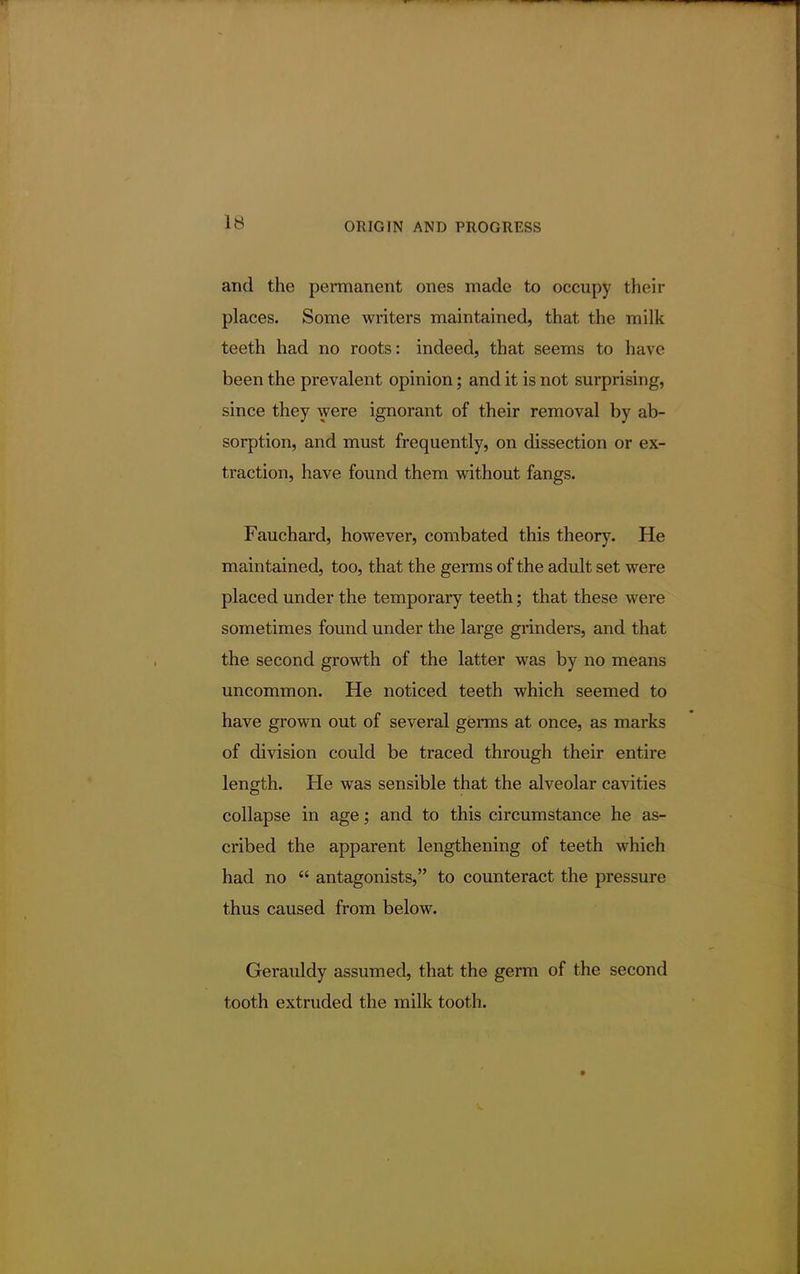 and the permanent ones made to occupy their places. Some writers maintained, that the milk teeth had no roots: indeed, that seems to have been the prevalent opinion; and it is not surprising, since they were ignorant of their removal by ab- sorption, and must frequently, on dissection or ex- traction, have found them without fangs. Fauchard, however, combated this theory. He maintained, too, that the germs of the adult set were placed under the temporary teeth; that these were sometimes found under the large grinders, and that the second growth of the latter was by no means uncommon. He noticed teeth which seemed to have grown out of several germs at once, as marks of division could be traced through their entire length. He was sensible that the alveolar cavities collapse in age; and to this circumstance he as- cribed the apparent lengthening of teeth which had no  antagonists, to counteract the pressure thus caused from below. Gerauldy assumed, that the germ of the second tooth extruded the milk tooth.