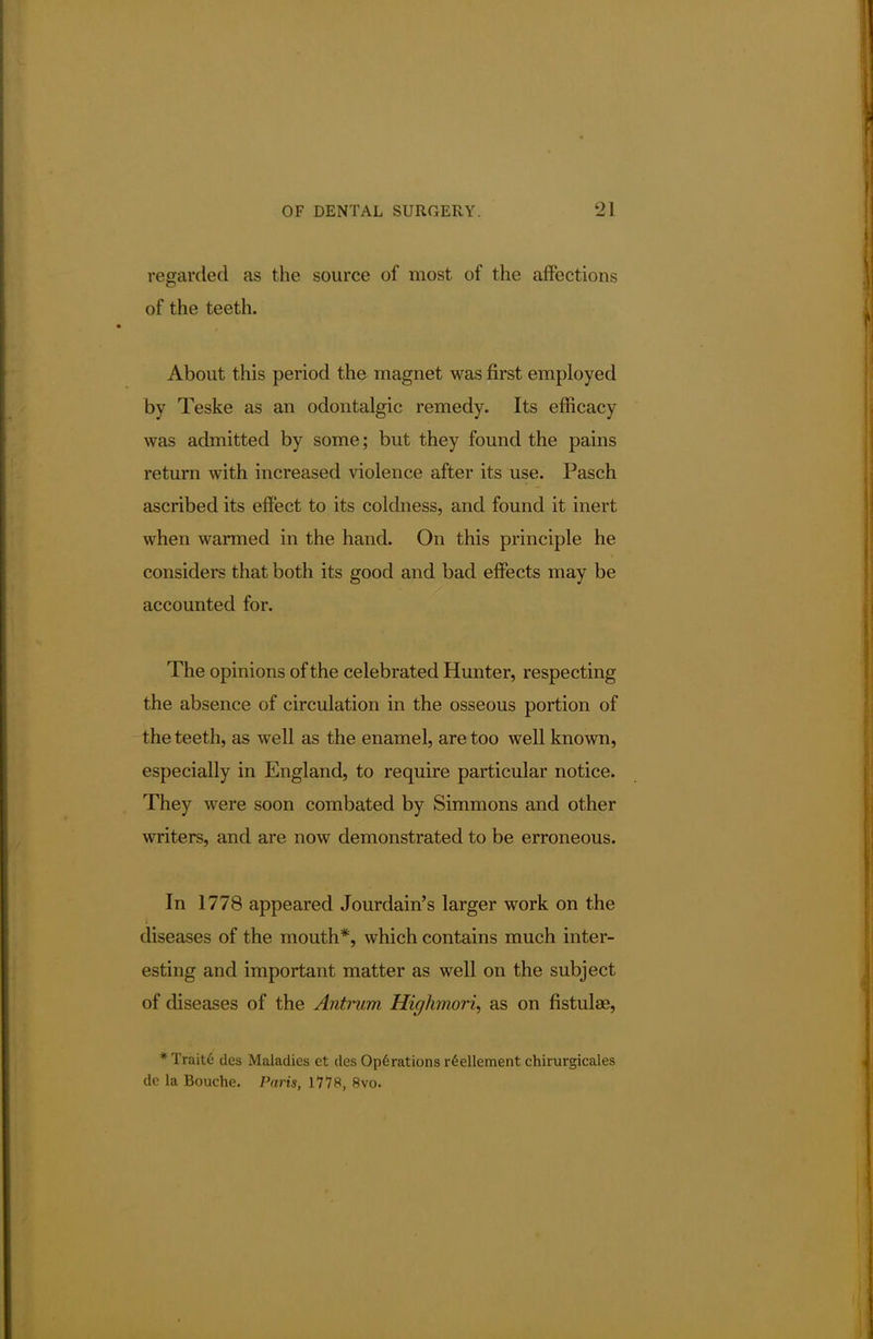 regarded as the source of most of the affections of the teeth. About this period the magnet was first employed by Teske as an odontalgic remedy. Its efficacy was admitted by some; but they found the pains return with increased violence after its use. Pasch ascribed its effect to its coldness, and found it inert when warmed in the hand. On this principle he considers that both its good and bad effects may be accounted for. The opinions of the celebrated Hunter, respecting the absence of circulation in the osseous portion of the teeth, as well as the enamel, are too well known, especially in England, to require particular notice. They were soon combated by Simmons and other writers, and are now demonstrated to be erroneous. In 1778 appeared Jourdain's larger work on the diseases of the mouth*, which contains much inter- esting and important matter as well on the subject of diseases of the Antrum Highmori, as on fistulae, *Traite des Maladies et des Operations r£ellement chirurgicales dc la Bouche. Part's, 1778, 8vo.