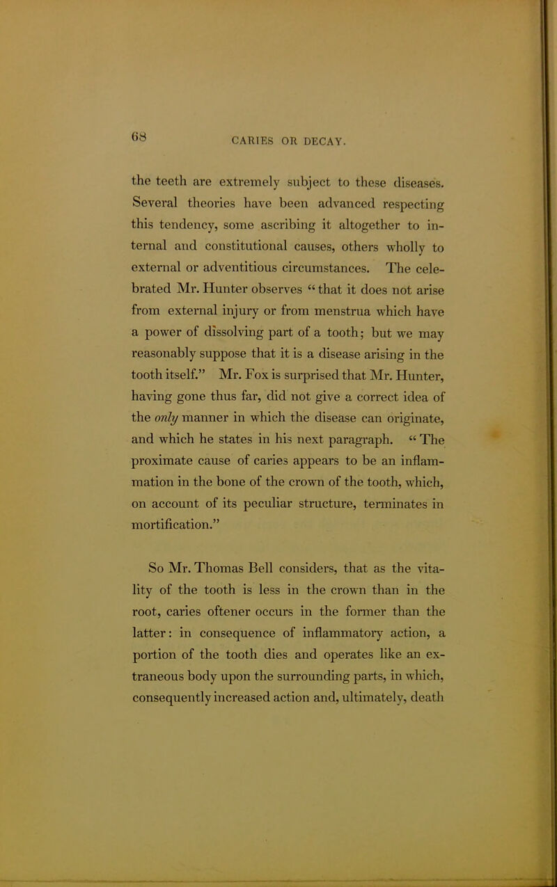 (is the teeth are extremely subject to these diseases. Several theories have been advanced respecting this tendency, some ascribing it altogether to in- ternal and constitutional causes, others wholly to external or adventitious circumstances. The cele- brated Mr. Hunter observes  that it does not arise from external injury or from menstrua which have a power of dissolving part of a tooth; but we may reasonably suppose that it is a disease arising in the tooth itself. Mr. Fox is surprised that Mr. Hunter, having gone thus far, did not give a correct idea of the only manner in which the disease can originate, and which he states in his next paragraph.  The proximate cause of caries appears to be an inflam- mation in the bone of the crown of the tooth, which, on account of its peculiar structure, terminates in mortification. So Mr. Thomas Bell considers, that as the vita- lity of the tooth is less in the crown than in the root, caries oftener occurs in the former than the latter: in consequence of inflammatory action, a portion of the tooth dies and operates like an ex- traneous body upon the surrounding parts, in which, consequently increased action and, ultimately, death