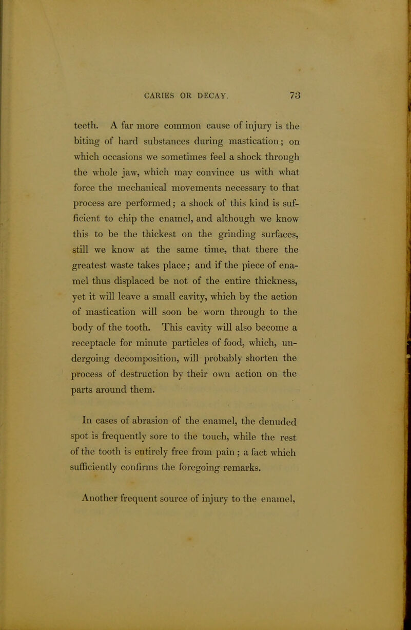 teeth. A far more common cause of injury is the biting of hard substances during mastication; on which occasions we sometimes feel a shock through the whole jaw, which may convince us with what force the mechanical movements necessary to that process are performed; a shock of this kind is suf- ficient to chip the enamel, and although we know this to be the thickest on the grinding surfaces, still we know at the same time, that there the greatest waste takes place; and if the piece of ena- mel thus displaced be not of the entire thickness, yet it will leave a small cavity, which by the action of mastication will soon be worn through to the body of the tooth. This cavity will also become a receptacle for minute particles of food, which, un- dergoing decomposition, will probably shorten the process of destruction by their own action on the parts around them. In cases of abrasion of the enamel, the denuded spot is frequently sore to the touch, while the rest of the tooth is entirely free from pain; a fact which sufficiently confirms the foregoing remarks. Another frequent source of injury to the enamel,