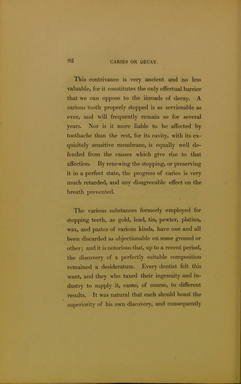 This contrivance is very ancient and no less valuable, for it constitutes the only effectual barrier that we can oppose to the inroads of decay. A carious tooth properly stopped is as serviceable as ever, and will frequently remain so for several years. Nor is it more liable to be affected by toothache than the rest, for its cavity, with its ex- quisitely sensitive membrane, is equally well de- fended from the causes which give rise to that affection. By renewing the stopping, or preserving it in a perfect state, the progress of caries is very much retarded, and any disagreeable effect on the breath prevented. The various substances formerly employed for stopping teeth, as gold, lead, tin, pewter, platina, wax, and pastes of various kinds, have one and all been discarded as objectionable on sOme ground or other; and it is notorious that, up to a recent period, the discovery of a perfectly suitable composition remained a desideratum. Every dentist felt this want, and they who taxed their ingenuity and in- dustry to supply it, came, of course, to different results. It was natural that each should boast the superiority of his own discovery, and consequently