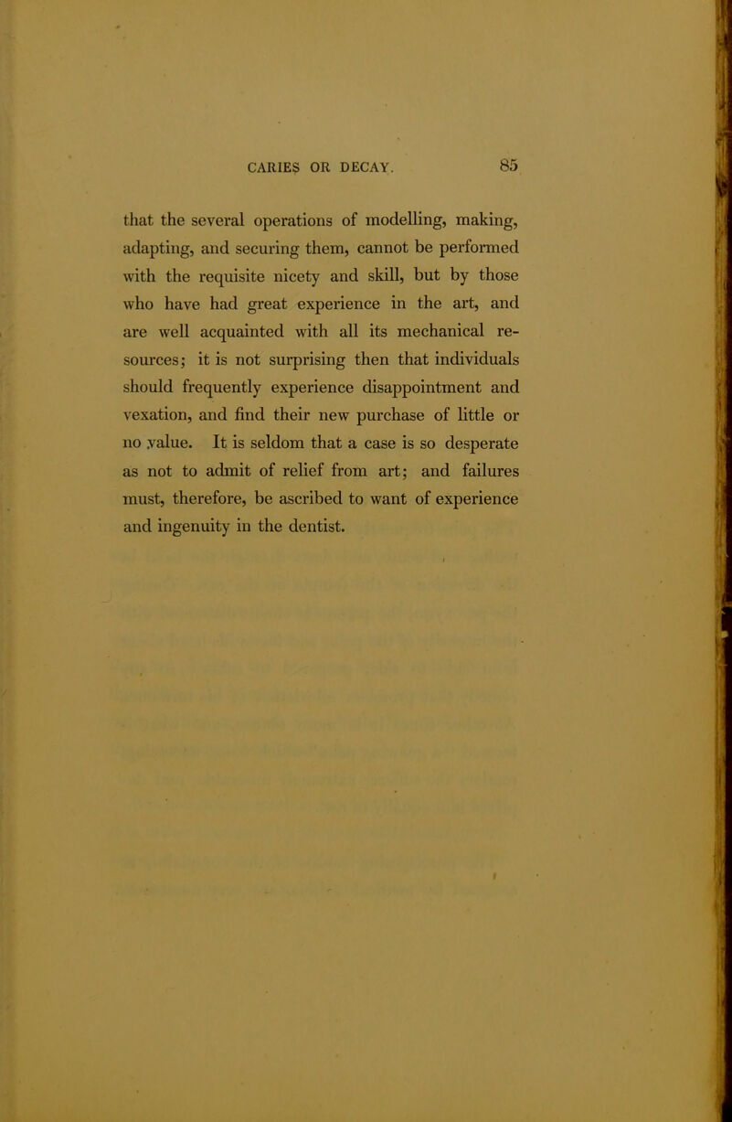 that the several operations of modelling, making, adapting, and securing them, cannot be performed with the requisite nicety and skill, but by those who have had great experience in the art, and are well acquainted with all its mechanical re- sources ; it is not surprising then that individuals should frequently experience disappointment and vexation, and find their new purchase of little or no .value. It is seldom that a case is so desperate as not to admit of relief from art; and failures must, therefore, be ascribed to want of experience and ingenuity in the dentist. r