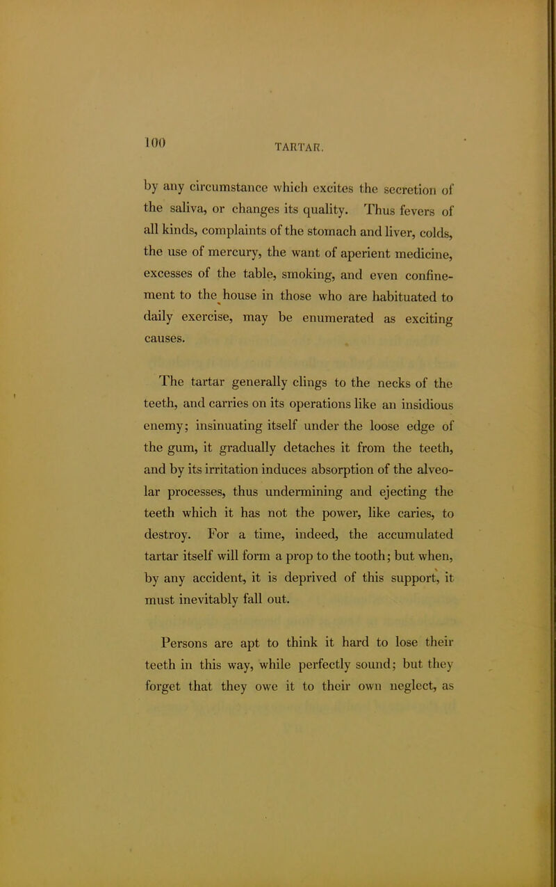 TARTAR. by any circumstance which excites the secretion of the saliva, or changes its quality. Thus fevers of all kinds, complaints of the stomach and liver, colds, the use of mercury, the want of aperient medicine, excesses of the table, smoking, and even confine- ment to the house in those who are habituated to daily exercise, may be enumerated as exciting causes. The tartar generally clings to the necks of the teeth, and carries on its operations like an insidious enemy; insinuating itself under the loose edge of the gum, it gradually detaches it from the teeth, and by its irritation induces absorption of the alveo- lar processes, thus undermining and ejecting the teeth which it has not the power, like caries, to destroy. For a time, indeed, the accumulated tartar itself will form a prop to the tooth; but when, by any accident, it is deprived of this support, it must inevitably fall out. Persons are apt to think it hard to lose their teeth in this way, while perfectly sound; but the) forget that they owe it to their own neglect, as