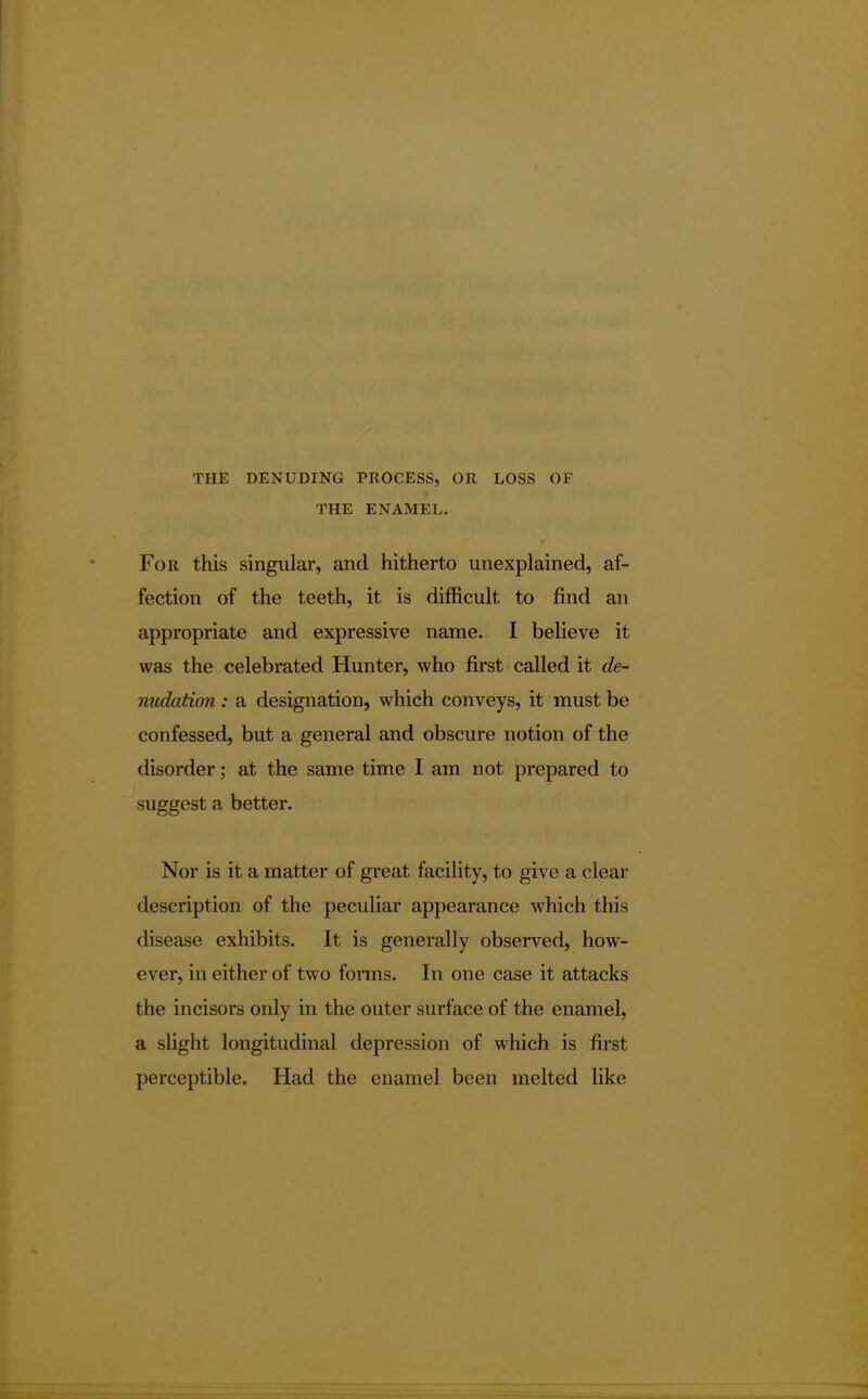 THE DENUDING PROCESS, OR LOSS OF THE ENAMEL. For this singular, and hitherto unexplained, af- fection of the teeth, it is difficult to find an appropriate and expressive name. I believe it was the celebrated Hunter, who first called it de- nudation : a designation, which conveys, it must be confessed, but a general and obscure notion of the disorder; at the same time I am not prepared to suggest a better. Nor is it a matter of great facility, to give a clear description of the peculiar appearance which this disease exhibits. It is generally observed, how- ever, in either of two forms. In one case it attacks the incisors only in the outer surface of the enamel, a slight longitudinal depression of which is first perceptible. Had the enamel been melted like