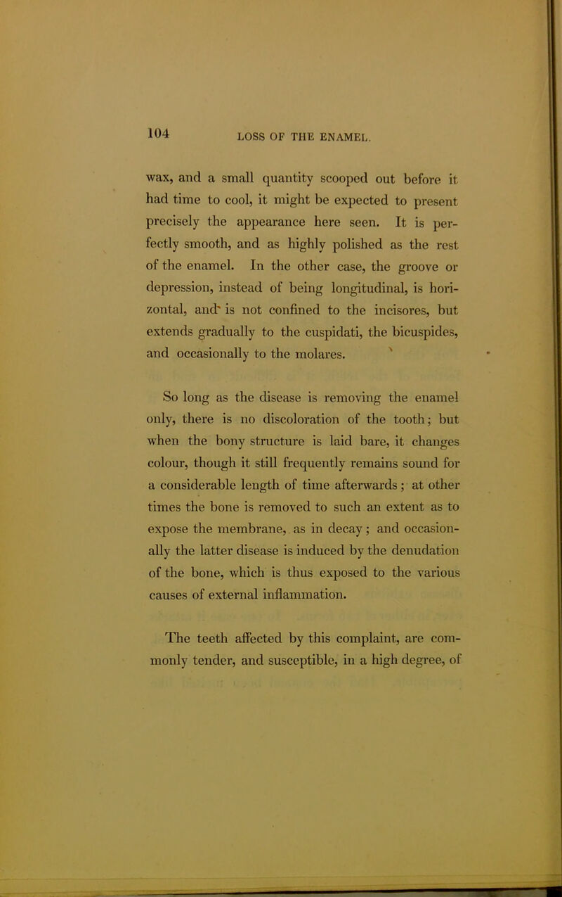 wax, and a small quantity scooped out before it had time to cool, it might be expected to present precisely the appearance here seen. It is per- fectly smooth, and as highly polished as the rest of the enamel. In the other case, the groove or depression, instead of being longitudinal, is hori- zontal, and is not confined to the incisores, but extends gradually to the cuspidati, the bicuspides, and occasionally to the molares. So long as the disease is removing the enamel only, there is no discoloration of the tooth; but when the bony structure is laid bare, it changes colour, though it still frequently remains sound for a considerable length of time afterwards; at other times the bone is removed to such an extent as to expose the membrane, as in decay; and occasion- ally the latter disease is induced by the denudation of the bone, which is thus exposed to the various causes of external inflammation. The teeth affected by this complaint, are com- monly tender, and susceptible, in a high degree, of