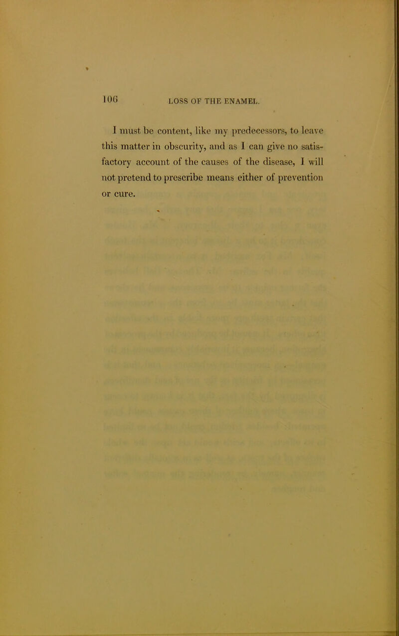 10G I must be content, like my predecessors, to leave this matter in obscurity, and as I can give no satis- factory account of the causes of the disease, I will not pretend to prescribe means either of prevention or cure.