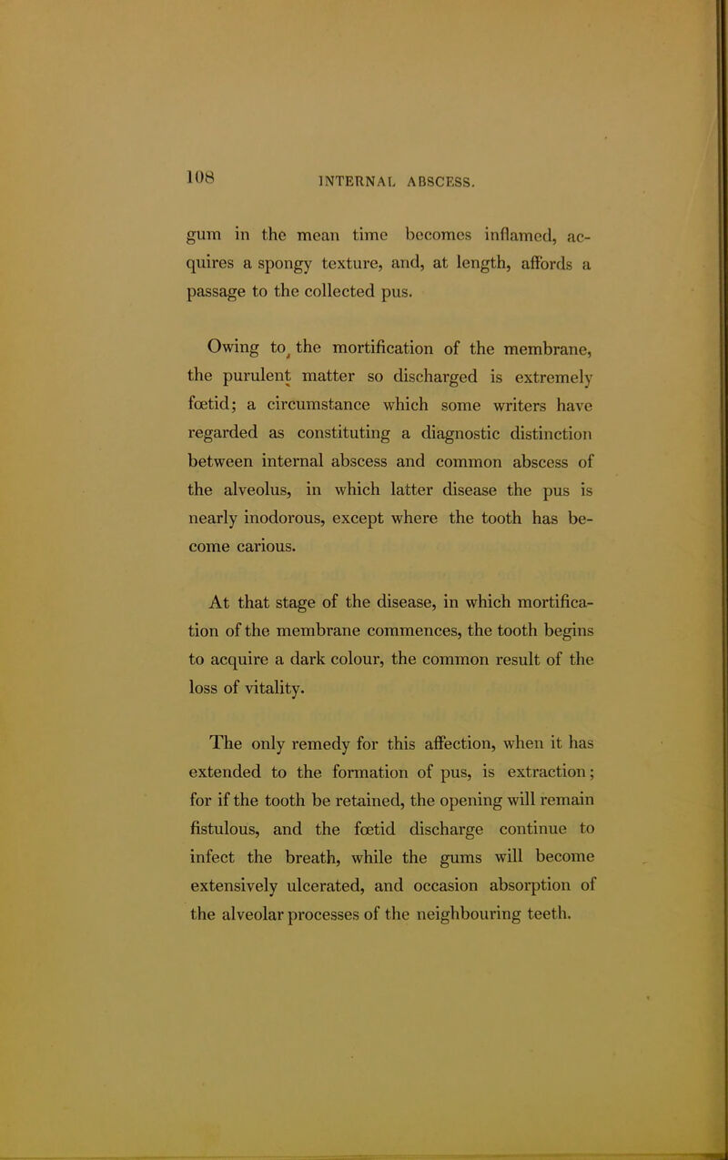 gum in the mean time becomes inflamed, ac- quires a spongy texture, and, at length, affords a passage to the collected pus. Owing tot the mortification of the membrane, the purulent matter so discharged is extremely foetid; a circumstance which some writers have regarded as constituting a diagnostic distinction between internal abscess and common abscess of the alveolus, in which latter disease the pus is nearly inodorous, except where the tooth has be- come carious. At that stage of the disease, in which mortifica- tion of the membrane commences, the tooth begins to acquire a dark colour, the common result of the loss of vitality. The only remedy for this affection, when it has extended to the formation of pus, is extraction; for if the tooth be retained, the opening will remain fistulous, and the foetid discharge continue to infect the breath, while the gums will become extensively ulcerated, and occasion absorption of the alveolar processes of the neighbouring teeth.