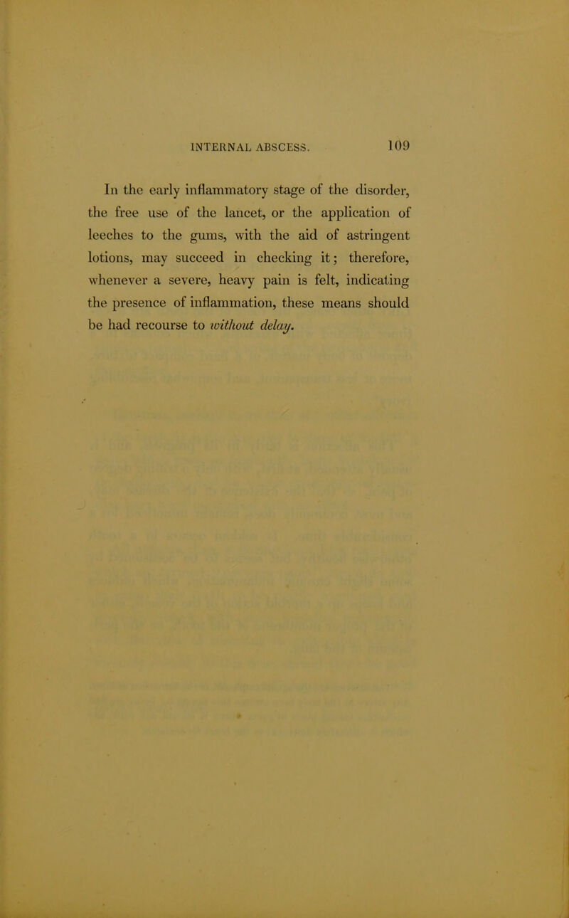 In the early inflammatory stage of the disorder, the free use of the lancet, or the application of leeches to the gums, with the aid of astringent lotions, may succeed in checking it; therefore, whenever a severe, heavy pain is felt, indicating the presence of inflammation, these means should be had recourse to without delay.