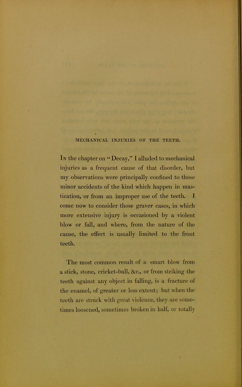 In the chapter on  Decay, I alluded to mechanical injuries as a frequent cause of that disorder, but my observations were principally confined to those minor accidents of the kind which happen in mas- tication, or from an improper use of the teeth. I come now to consider those graver cases, in which more extensive injury is occasioned by a violent blow or fall, and where, from the nature of the cause, the effect is usually limited to the front teeth. The most common result of a smart blow from a stick, stone, cricket-ball, &c, or from striking the teeth against any object in falling, is a fracture of the enamel, of greater or less extent; but when the teeth are struck with great violence, they are some- times loosened, sometimes broken in half, or totally