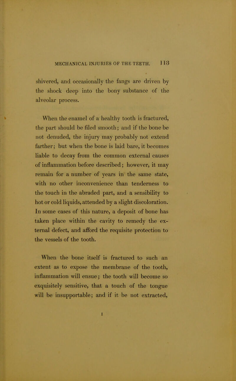 shivered, and occasionally the fangs are driven by the shock deep into the bony substance of the alveolar process. When the enamel of a healthy tooth is fractured, the part should be filed smooth; and if the bone be not denuded, the injury may probably not extend farther; but when the bone is laid bare, it becomes liable to decay from the common external causes of inflammation before described; however, it may remain for a number of years in the same state, with no other inconvenience than tenderness to the touch in the abraded part, and a sensibility to hot or cold liquids, attended by a slight discoloration. In some cases of this nature, a deposit of bone has taken place within the cavity to remedy the ex- ternal defect, and afford the requisite protection to the vessels of the tooth. When the bone itself is fractured to such an extent as to expose the membrane of the tooth, inflammation will ensue; the tooth will become so exquisitely sensitive, that a touch of the tongue will be insupportable; and if it be not extracted, i
