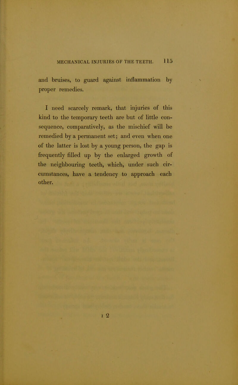 and bruises, to guard against inflammation by proper remedies. I need scarcely remark, that injuries of this kind to the temporary teeth are but of little con- sequence, comparatively, as the mischief will be remedied by a permanent set; and even when one of the latter is lost by a young person, the gap is frequently filled up by the enlarged growth of the neighbouring teeth, which, under such cir- cumstances, have a tendency to approach each other. i 2