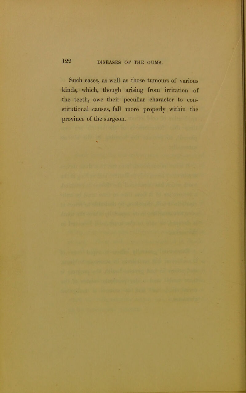 Such cases, as well as those tumours of various kinds, which, though arising from irritation of the teeth, owe their peculiar character to con- stitutional causes, fall more properly within the province of the surgeon.