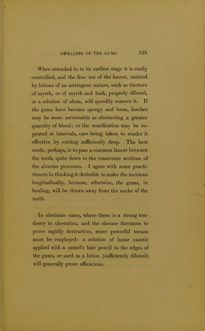 When attended to in its earliest stage it is easily controlled, and the free use of the lancet, assisted by lotions of an astringent nature, such as tincture of myrrh, or of myrrh and bark, properly diluted, or a solution of alum, will speedily remove it. If the gums have become spongy and loose, leeches may be more serviceable as abstracting a greater quantity of blood; or the scarification may be re- peated at intervals, care being taken to render it effective by cutting sufficiently deep. The best mode, perhaps, is to pass a common lancet between the teeth, quite down to the transverse sections of the alveolar processes. I agree with some practi- tioners in thinking it desirable to make the incisions longitudinally, because, otherwise, the gums, in healing, will be drawn away from the necks of the teeth. In obstinate cases, where there is a strong ten- dency to ulceration, and the disease threatens to prove rapidly destructive, more powerful means must be employed: a solution of lunar caustic applied with a camel's hair pencil to the edges of the gums, or used as a lotion (sufficiently diluted) will generally prove efficacious.