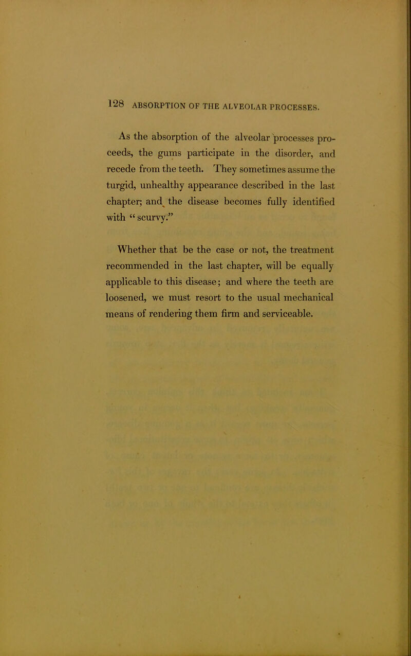 As the absorption of the alveolar processes pro- ceeds, the gums participate in the disorder, and recede from the teeth. They sometimes assume the turgid, unhealthy appearance described in the last chapter; and^ the disease becomes fully identified with scurvy. Whether that be the case or not, the treatment recommended in the last chapter, will be equally applicable to this disease; and where the teeth are loosened, we must resort to the usual mechanical means of rendering them firm and serviceable.