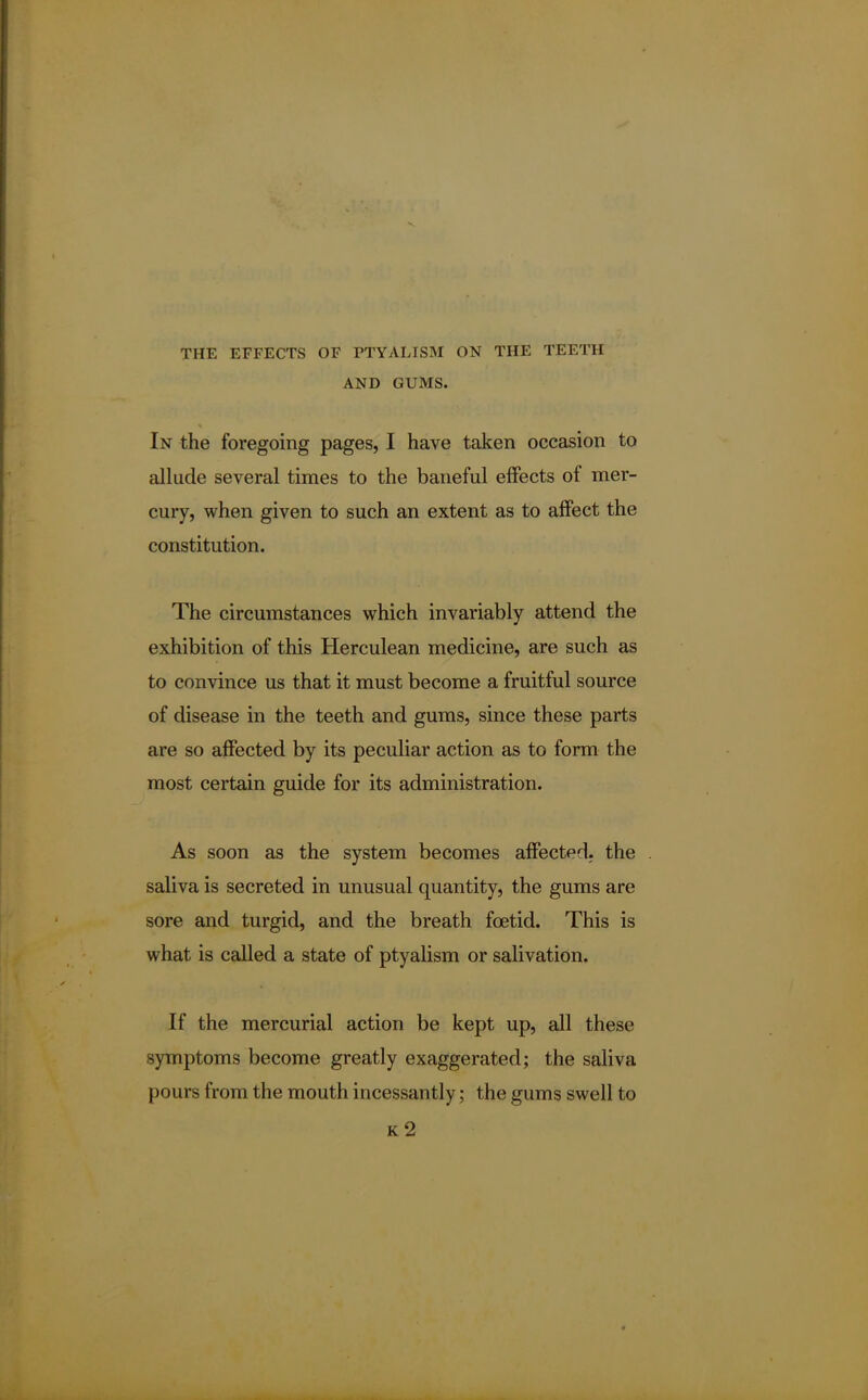 THE EFFECTS OF PTYALISM ON THE TEETH AND GUMS. In the foregoing pages, I have taken occasion to allude several times to the baneful effects of mer- cury, when given to such an extent as to affect the constitution. The circumstances which invariably attend the exhibition of this Herculean medicine, are such as to convince us that it must become a fruitful source of disease in the teeth and gums, since these parts are so affected by its peculiar action as to form the most certain guide for its administration. As soon as the system becomes affected, the saliva is secreted in unusual quantity, the gums are sore and turgid, and the breath foetid. This is what is called a state of ptyalism or salivation. If the mercurial action be kept up, all these symptoms become greatly exaggerated; the saliva pours from the mouth incessantly; the gums swell to k2