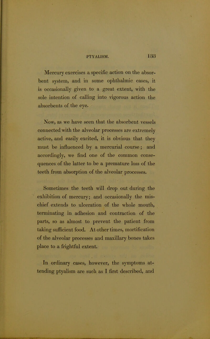 Mercury exercises a specific action on the absor- bent system, and in some ophthalmic cases, it is occasionally given to a great extent, with the sole intention of calling into vigorous action the absorbents of the eye. Now, as we have seen that the absorbent vessels connected with the alveolar processes are extremely active, and easily excited, it is obvious that they must be influenced by a mercurial course; and accordingly, we find one of the common conse- quences of the latter to be a premature loss of the teeth from absorption of the alveolar processes. Sometimes the teeth will drop out during the exhibition of mercury; and occasionally the mis- chief extends to ulceration of the whole mouth, terminating in adhesion and contraction of the parts, so as almost to prevent the patient from taking sufficient food. At other times, mortification of the alveolar processes and maxillary bones takes place to a frightful extent. In ordinary cases, however, the symptoms at- tending ptyalism are such as I first described, and