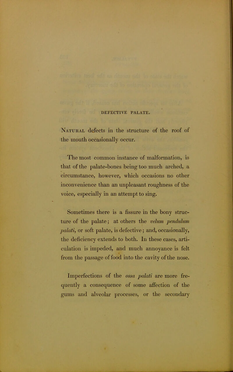 Natural defects in the structure of the roof of the mouth occasionally occur. The most common instance of malformation, is that of the palate-bones being too much arched, a circumstance, however, which occasions no other inconvenience than an unpleasant roughness of the voice, especially in an attempt to sing. Sometimes there is a fissure in the bony struc- ture of the palate; at others the velum pendulum palati, or soft palate, is defective; and, occasionally, the deficiency extends to both. In these cases, arti- culation is impeded, and much annoyance is felt from the passage of food into the cavity of the nose. Imperfections of the ossa palati are more fre- quently a consequence of some affection of the gums and alveolar processes, or the secondary