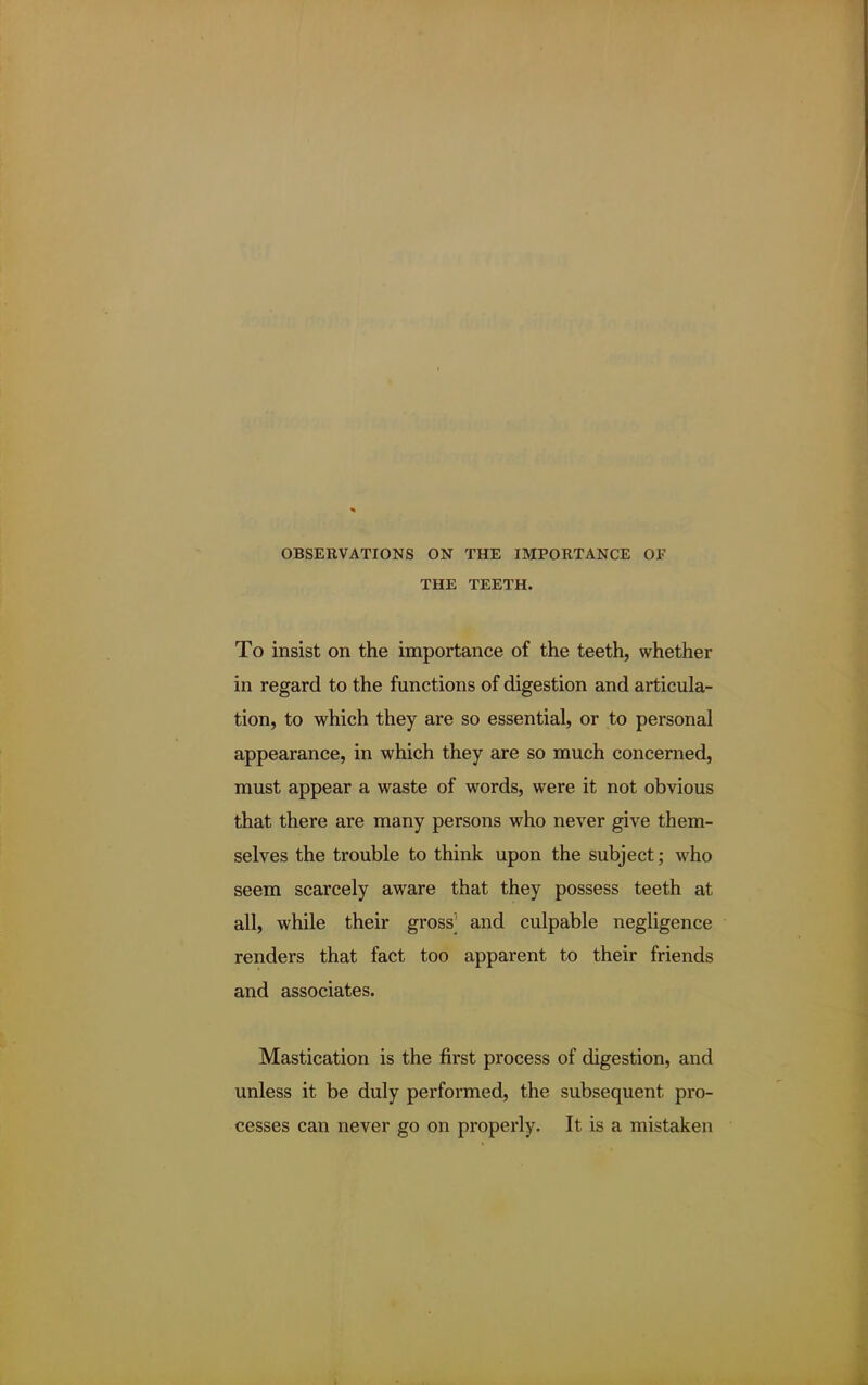 OBSERVATIONS ON THE IMPORTANCE OF THE TEETH. To insist on the importance of the teeth, whether in regard to the functions of digestion and articula- tion, to which they are so essential, or to personal appearance, in which they are so much concerned, must appear a waste of words, were it not obvious that there are many persons who never give them- selves the trouble to think upon the subject; who seem scarcely aware that they possess teeth at all, while their gross' and culpable negligence renders that fact too apparent to their friends and associates. Mastication is the first process of digestion, and unless it be duly performed, the subsequent pro- cesses can never go on properly. It is a mistaken