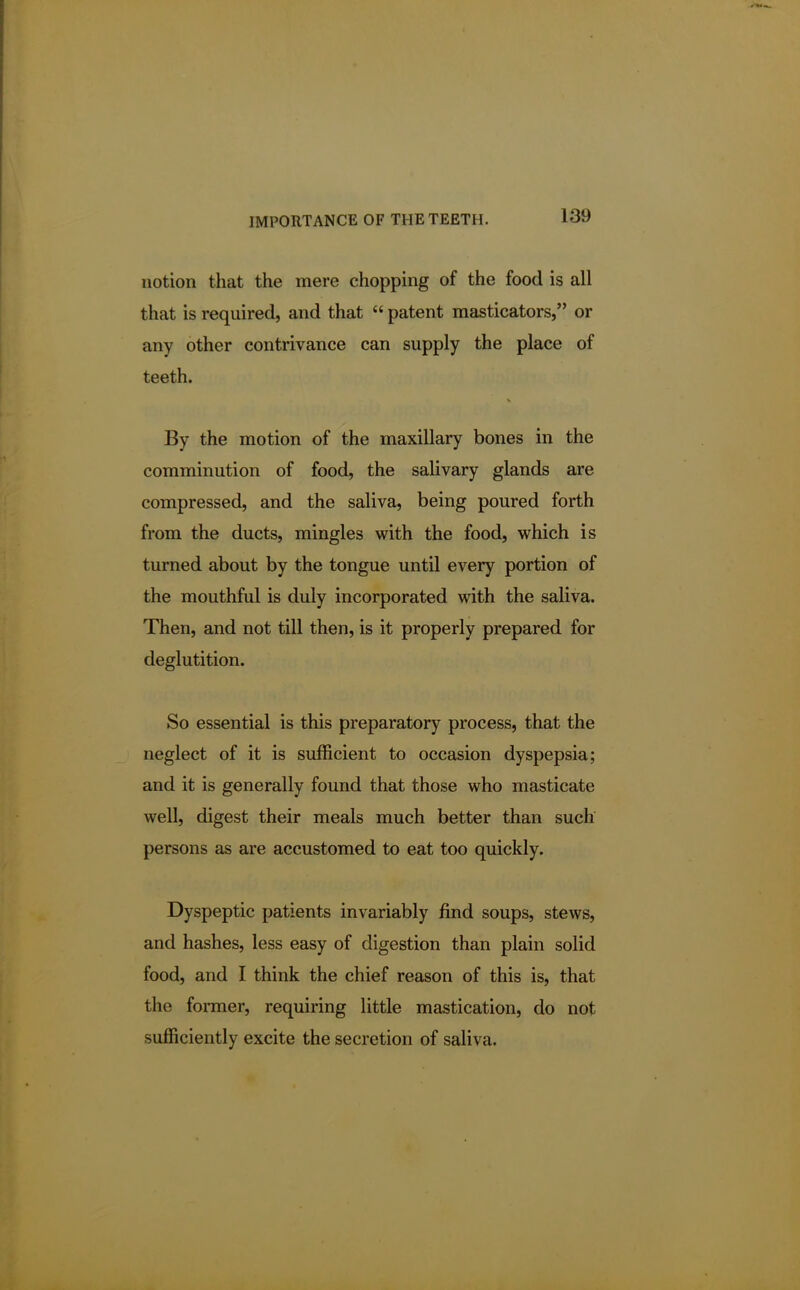 notion that the mere chopping of the food is all that is required, and that  patent masticators, or any other contrivance can supply the place of teeth. By the motion of the maxillary bones in the comminution of food, the salivary glands are compressed, and the saliva, being poured forth from the ducts, mingles with the food, which is turned about by the tongue until every portion of the mouthful is duly incorporated with the saliva. Then, and not till then, is it properly prepared for deglutition. So essential is this preparatory process, that the neglect of it is sufficient to occasion dyspepsia; and it is generally found that those who masticate well, digest their meals much better than such persons as are accustomed to eat too quickly. Dyspeptic patients invariably find soups, stews, and hashes, less easy of digestion than plain solid food, and I think the chief reason of this is, that the former, requiring little mastication, do not sufficiently excite the secretion of saliva.