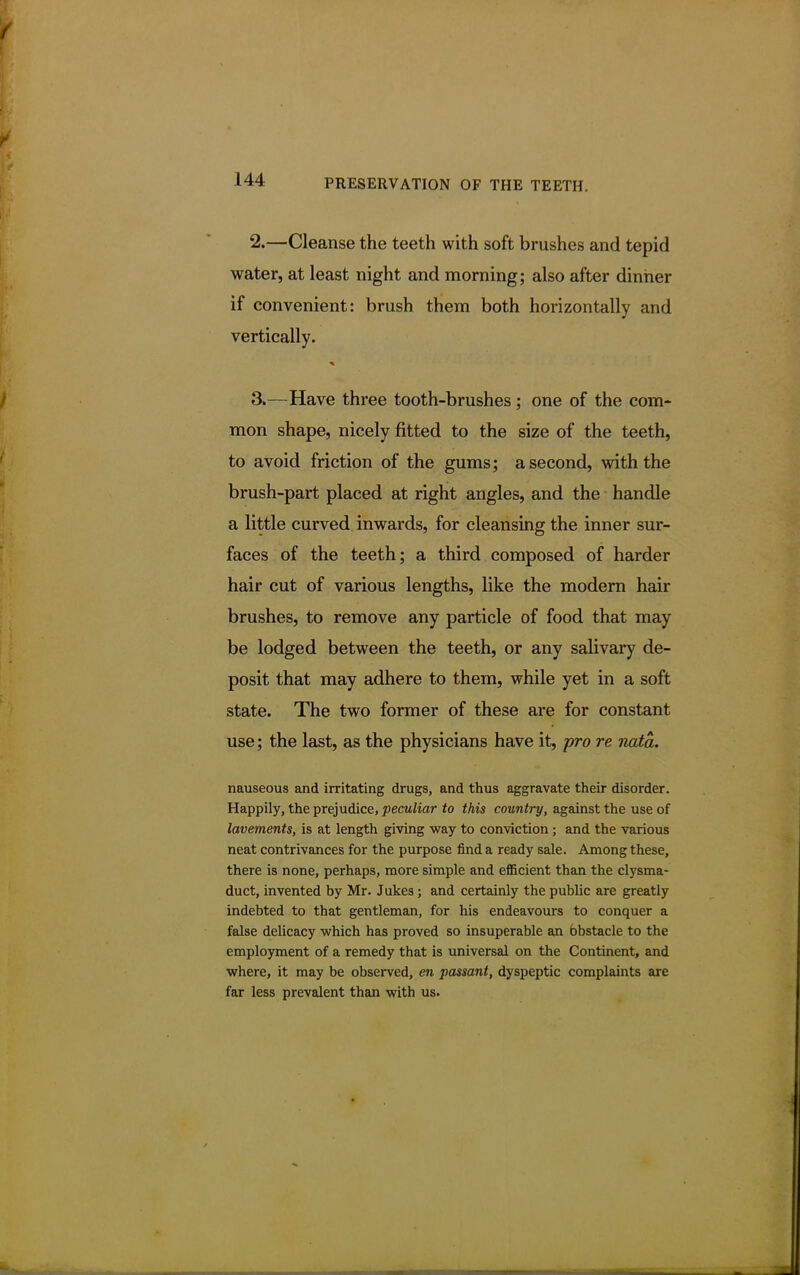 2. —Cleanse the teeth with soft brushes and tepid water, at least night and morning; also after dinner if convenient: brush them both horizontally and vertically. 3. —Have three tooth-brushes; one of the com- mon shape, nicely fitted to the size of the teeth, to avoid friction of the gums; a second, with the brush-part placed at right angles, and the handle a little curved inwards, for cleansing the inner sur- faces of the teeth; a third composed of harder hair cut of various lengths, like the modern hair brushes, to remove any particle of food that may be lodged between the teeth, or any salivary de- posit that may adhere to them, while yet in a soft state. The two former of these are for constant use; the last, as the physicians have it, pro re nata. nauseous and irritating drugs, and thus aggravate their disorder. Happily, the prejudice, peculiar to this country, against the use of lavements, is at length giving way to conviction ; and the various neat contrivances for the purpose find a ready sale. Among these, there is none, perhaps, more simple and efficient than the clysma- duct, invented by Mr. Jukes; and certainly the public are greatly indebted to that gentleman, for his endeavours to conquer a false delicacy which has proved so insuperable an bbstacle to the employment of a remedy that is universal on the Continent, and where, it may be observed, en passant, dyspeptic complaints are far less prevalent than with us.