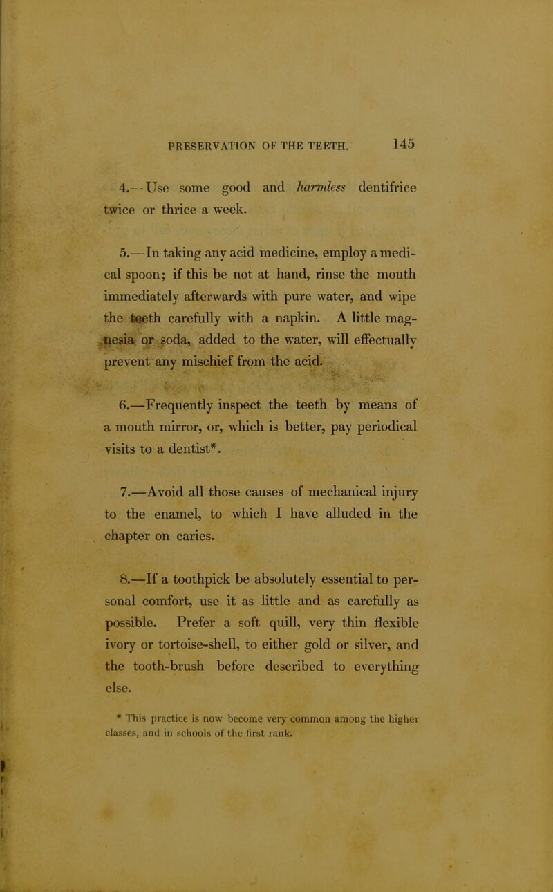 4. — Use some good and harmless dentifrice twice or thrice a week. 5. —In taking any acid medicine, employ a medi- cal spoon; if this be not at hand, rinse the mouth immediately afterwards with pure water, and wipe the teeth carefully with a napkin. A little mag- nesia or soda, added to the water, will effectually prevent any mischief from the acid. 6. —Frequently inspect the teeth by means of a mouth mirror, or, which is better, pay periodical visits to a dentist*. 7. —Avoid all those causes of mechanical injury to the enamel, to which I have alluded in the chapter on caries. 8. —If a toothpick be absolutely essential to per- sonal comfort, use it as little and as carefully as possible. Prefer a soft quill, very thin flexible ivory or tortoise-shell, to either gold or silver, and the tooth-brush before described to everything else. * This practice is now become very common among the higher classes, and in schools of the first rank.