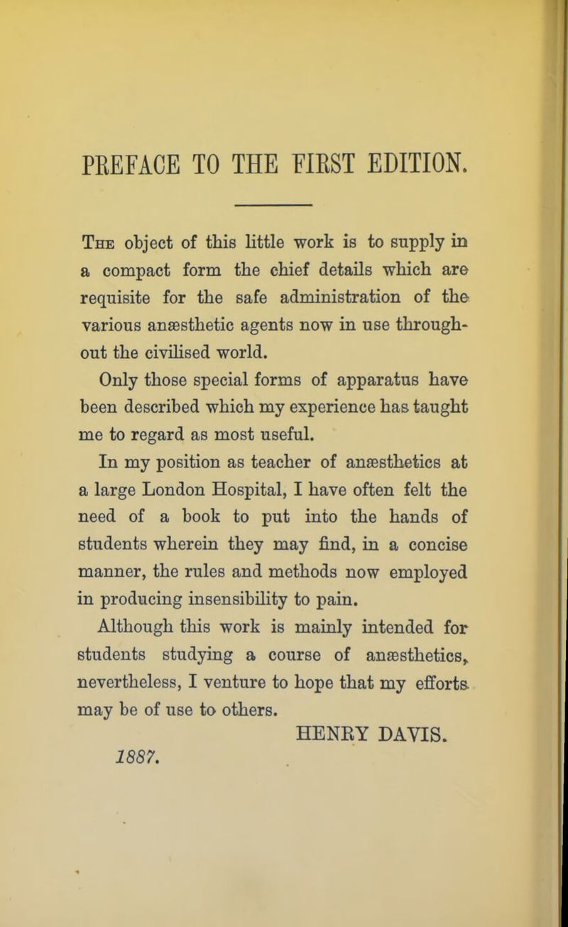 The object of this little work is to supply in a compact form the chief details which are requisite for the safe administration of the various anaesthetic agents now in use through- out the civilised world. Only those special forms of apparatus have been described which my experience has taught me to regard as most useful. In my position as teacher of anaesthetics at a large London Hospital, I have often felt the need of a book to put into the hands of students wherein they may find, in a concise manner, the rules and methods now employed in producing insensibility to pain. Although this work is mainly intended for students studying a course of anaesthetics* nevertheless, I venture to hope that my efforts, may be of use to others. HENRY DAVIS. 1887.