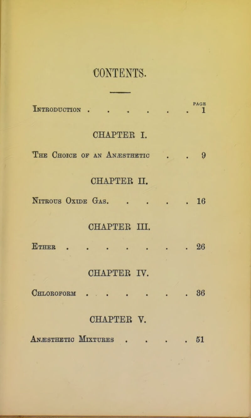 CONTENTS. PAGE Introduction 1 CHAPTER I. The Choice of an Anesthetic . . 9 CHAPTER H. Nitrous Oxide Gas 16 CHAPTER HI. Ether 26 CHAPTER IY. Chloroform 36 CHAPTER V. Anesthetic Mixtures . . . .51