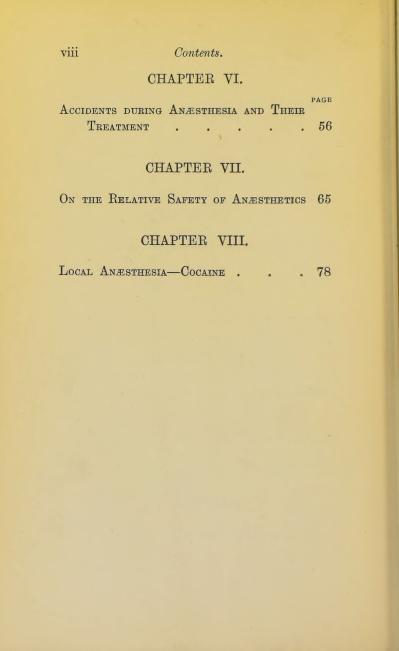 viii Contents. CHAPTER VI. Accidents during Anesthesia and Their Treatment . CHAPTER VII. On the Relative Safety of Anesthetics CHAPTER VIII. PAGE 56 65 Local Anesthesia—Cocaine . . 78