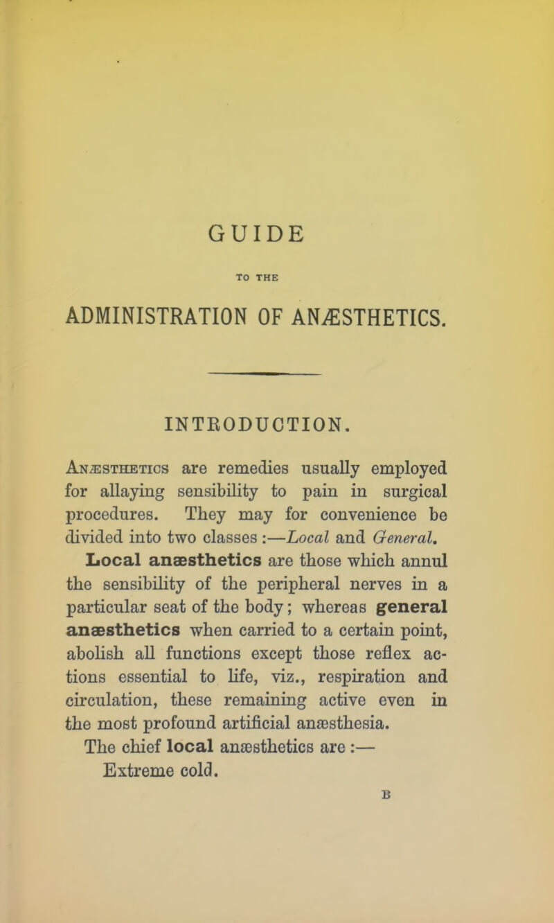 GUIDE TO THE ADMINISTRATION OF ANAESTHETICS. INTRODUCTION. Anesthetics are remedies usually employed for allaying sensibility to pain in surgical procedures. They may for convenience be divided into two classes:—Local and General. Local anaesthetics are those which annul the sensibility of the peripheral nerves in a particular seat of the body; whereas general anaesthetics when carried to a certain point, abolish all functions except those reflex ac- tions essential to life, viz., respiration and circulation, these remaining active even in the most profound artificial anaesthesia. The chief local anaesthetics are :— Extreme cold. B