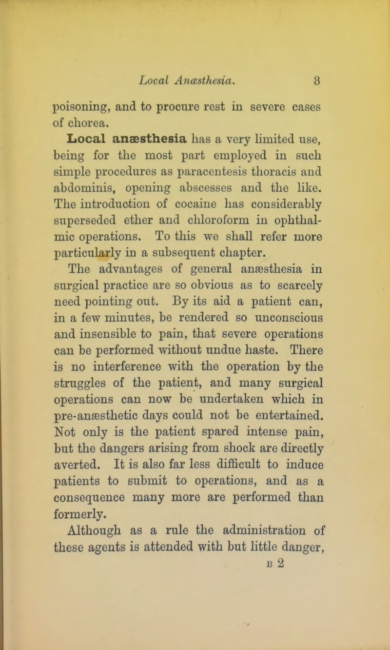 poisoning, and to procure rest in severe cases of chorea. Local anaesthesia has a very limited use, being for the most part employed in such simple procedures as paracentesis thoracis and abdominis, opening abscesses and the like. The introduction of cocaine has considerably superseded ether and chloroform in ophthal- mic operations. To this we shall refer more particularly in a subsequent chapter. The advantages of general anaesthesia in surgical practice are so obvious as to scarcely need pointing out. By its aid a patient can, in a few minutes, be rendered so unconscious and insensible to pain, that severe operations can be performed without undue haste. There is no interference with the operation by the struggles of the patient, and many surgical operations can now be undertaken which in pre-ansestlietic days could not be entertained. Not only is the patient spared intense pain, but the dangers arising from shock are directly averted. It is also far less difficult to induce patients to submit to operations, and as a consequence many more are performed than formerly. Although as a rule the administration of these agents is attended with but little danger, b 2